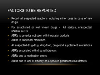 FACTORS TO BE REPORTED
• Report all suspected reactions including minor ones in case of new
drugs
• For established or well known drugs - All serious, unexpected,
unusual ADRs
• ADRs to generics not seen with innovator products
• ADRs to traditional medicines
• All suspected drug-drug, drug-food, drug-food supplement interactions
• ADRs associated with drug withdrawals
• ADRs due to medication errors
• ADRs due to lack of efficacy or suspected pharmaceutical defects
 