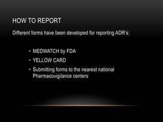 HOW TO REPORT
Different forms have been developed for reporting ADR’s:
• MEDWATCH by FDA
• YELLOW CARD
• Submitting forms to the nearest national
Pharmacovigilance centers
 