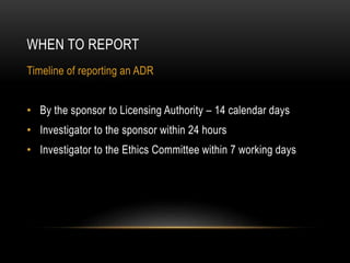 WHEN TO REPORT
Timeline of reporting an ADR
• By the sponsor to Licensing Authority – 14 calendar days
• Investigator to the sponsor within 24 hours
• Investigator to the Ethics Committee within 7 working days
 