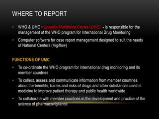 WHERE TO REPORT
• WHO & UMC • Uppsala Monitoring Centre (UMC) - is responsible for the
management of the WHO program for International Drug Monitoring
• Computer software for case report management designed to suit the needs
of National Centers (Vigiflow)
FUNCTIONS OF UMC
• To co-ordinate the WHO program for international drug monitoring and its
member countries
• To collect, assess and communicate information from member countries
about the benefits, harms and risks of drugs and other substances used in
medicine to improve patient therapy and public health worldwide
• To collaborate with member countries in the development and practice of the
science of pharmacovigilance
 