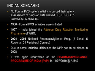 INDIAN SCENARIO
• No Formal PVG system initially - sourced their safety
assessment of drugs on data derived US, EUROPE &
JAPANESE MARKETS.
• 1986 - Formal PVG activities were initiated
• 1997 – India joined the Adverse Drug Reaction Monitoring
Programme of WHO.
• 2004 –2008 National Pharmacovigilance Prog. (2 Zonal, 5
Regional, 24 Peripheral Centers)
• Due to some technical difficulties the NPP had to be closed in
2008
• It was again resurrected as the PHARMACOVIGILANCE
PROGRAMME OF INDIA (PvPI) In 14/07/2010 @ AIIMS
 