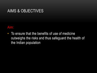 AIMS & OBJECTIVES
Aim:
• To ensure that the benefits of use of medicine
outweighs the risks and thus safeguard the health of
the Indian population
 