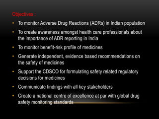 Objectives :
• To monitor Adverse Drug Reactions (ADRs) in Indian population
• To create awareness amongst health care professionals about
the importance of ADR reporting in India
• To monitor benefit-risk profile of medicines
• Generate independent, evidence based recommendations on
the safety of medicines
• Support the CDSCO for formulating safety related regulatory
decisions for medicines
• Communicate findings with all key stakeholders
• Create a national centre of excellence at par with global drug
safety monitoring standards
 