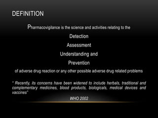 DEFINITION
Pharmacovigilance is the science and activities relating to the
Detection
Assessment
Understanding and
Prevention
of adverse drug reaction or any other possible adverse drug related problems
“ Recently, its concerns have been widened to include herbals, traditional and
complementary medicines, blood products, biologicals, medical devices and
vaccines”
WHO 2002
 