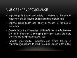 AIMS OF PHARMACOVIGILANCE
• Improve patient care and safety in relation to the use of
medicines, and all medical and paramedical interventions
• Improve public health and safety in relation to the use of
medicines
• Contribute to the assessment of benefit, harm, effectiveness
and risk of medicines, encouraging their safe, rational and more
effective (including cost-effective) use
• Promote understanding, education and clinical training in
pharmacovigilance and its effective communication to the public.
 