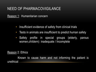 NEED OF PHARMACOVIGILANCE
Reason 1: Humanitarian concern
• Insufficient evidence of safety from clinical trials
• Tests in animals are insufficient to predict human safety
• Safety profile in special groups (elderly, parous
women,childern) inadequate / Incomplete
Reason 2: Ethics
Known to cause harm and not informing the patient is
unethical
 