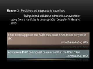 Reason 3: Medicines are supposed to save lives
‘Dying from a disease is sometimes unavoidable;
dying from a medicine is unacceptable’ Lepakhin V. Geneva
2005
ADRs were 4th-6th commonest cause of death in the US in 1994
Lazarou et al, 1998
 