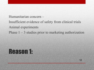 12
Reason 1:
•
Humanitarian concern –
•
Insufficient evidence of safety from clinical trials
•
Animal experiments
•
Phase 1 – 3 studies prior to marketing authorization
 