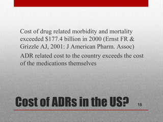 18Cost of ADRs in the US?
•
Cost of drug related morbidity and mortality
exceeded $177.4 billion in 2000 (Ernst FR &
Grizzle AJ, 2001: J American Pharm. Assoc)
•
ADR related cost to the country exceeds the cost
of the medications themselves
 