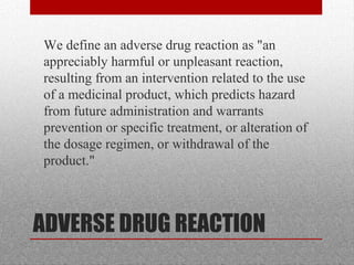 ADVERSE DRUG REACTION
•
We define an adverse drug reaction as "an
appreciably harmful or unpleasant reaction,
resulting from an intervention related to the use
of a medicinal product, which predicts hazard
from future administration and warrants
prevention or specific treatment, or alteration of
the dosage regimen, or withdrawal of the
product."
 