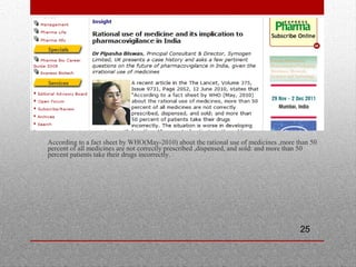 25
•
According to a fact sheet by WHO(May-2010) about the rational use of medicines ,more than 50
percent of all medicines are not correctly prescribed ,dispensed, and sold: and more than 50
percent patients take their drugs incorrectly.
 