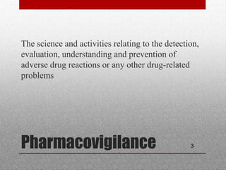 3Pharmacovigilance
•
The science and activities relating to the detection,
evaluation, understanding and prevention of
adverse drug reactions or any other drug-related
problems
 