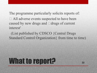 30What to report?
•
The programme particularly solicits reports of:
•
• All adverse events suspected to have been
caused by new drugs and •drugs of current
interest'
•
(List published by CDSCO {Central Drugs
Standard Control Organization} from time to time)
 