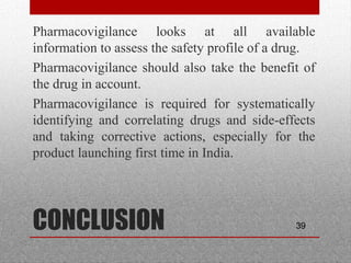 39CONCLUSION
•
Pharmacovigilance looks at all available
information to assess the safety profile of a drug.
•
Pharmacovigilance should also take the benefit of
the drug in account.
•
Pharmacovigilance is required for systematically
identifying and correlating drugs and side-effects
and taking corrective actions, especially for the
product launching first time in India.
 