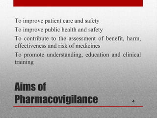 4
Aims of
Pharmacovigilance
•
To improve patient care and safety
•
To improve public health and safety
•
To contribute to the assessment of benefit, harm,
effectiveness and risk of medicines
•
To promote understanding, education and clinical
training
 