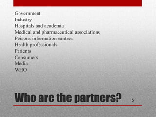 5Who are the partners?
•
Government
•
Industry
•
Hospitals and academia
•
Medical and pharmaceutical associations
•
Poisons information centres
•
Health professionals
•
Patients
•
Consumers
•
Media
•
WHO
 