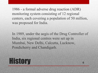 6History
•
1986 - a formal adverse drug reaction (ADR)
monitoring system consisting of 12 regional
centers, each covering a population of 50 million,
was proposed for India.
•
In 1989, under the aegis of the Drug Controller of
India, six regional centres were set up in
Mumbai, New Delhi, Calcutta, Lucknow,
Pondicherry and Chandigarh.
 
