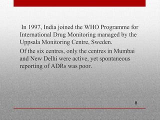 8
•
In 1997, India joined the WHO Programme for
International Drug Monitoring managed by the
Uppsala Monitoring Centre, Sweden.
•
Of the six centres, only the centres in Mumbai
and New Delhi were active, yet spontaneous
reporting of ADRs was poor.
 