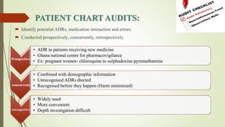PATIENT CHART AUDITS:
 Identify potential ADRs, medication interaction and errors.
 Conducted prospectively, concurrently, retrospectively
Prospective
• ADR in patients receiving new medicine
• Ghana national centre for pharmacovigilance
• Ex: pregnant women- chloroquine to sulphadoxine pyremethamine
concurrent
• Combined with demographic information
• Unrecognised ADRs dtected
• Recognised before they happen (Harm minimized)
retrospective
• Widely used
• More convenient
• Depth investigation difficult
 