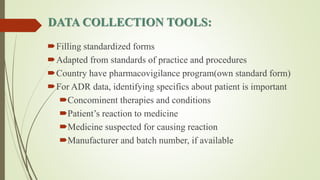 DATA COLLECTION TOOLS:
Filling standardized forms
Adapted from standards of practice and procedures
Country have pharmacovigilance program(own standard form)
For ADR data, identifying specifics about patient is important
Concominent therapies and conditions
Patient’s reaction to medicine
Medicine suspected for causing reaction
Manufacturer and batch number, if available
 