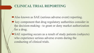 CLINICAL TRIAL REPORTING
Also known as SAE (serious adverse event) reporting.
 key component that drug regulatory authorities consider in
the decision-making - to grant or deny market authorization
for a drug.
SAE reporting occurs as a result of study patients (subjects)
who experience serious adverse events during the
conducting of clinical trials.
 