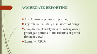 AGGREGATE REPORTING
Also known as periodic reporting.
 key role in the safety assessment of drugs
compilation of safety data for a drug over a
prolonged period of time (months or years)-
(broader view)
Example: PSUR.
 