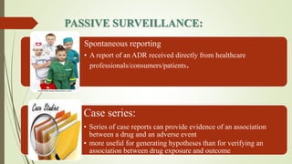 PASSIVE SURVEILLANCE:
Spontaneous reporting
• A report of an ADR received directly from healthcare
professionals/consumers/patients.
Case series:
• Series of case reports can provide evidence of an association
between a drug and an adverse event
• more useful for generating hypotheses than for verifying an
association between drug exposure and outcome
 