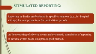 STIMULATED REPORTING:
Reporting by health professionals in specific situations (e.g., in- hospital
settings) for new products or for limited time periods.
on-line reporting of adverse events and systematic stimulation of reporting
of adverse events based on a predesigned method.
 