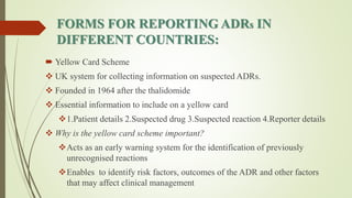 FORMS FOR REPORTING ADRs IN
DIFFERENT COUNTRIES:
 Yellow Card Scheme
 UK system for collecting information on suspected ADRs.
 Founded in 1964 after the thalidomide
 Essential information to include on a yellow card
1.Patient details 2.Suspected drug 3.Suspected reaction 4.Reporter details
 Why is the yellow card scheme important?
Acts as an early warning system for the identification of previously
unrecognised reactions
Enables to identify risk factors, outcomes of the ADR and other factors
that may affect clinical management
 
