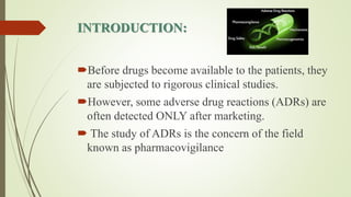 INTRODUCTION:
Before drugs become available to the patients, they
are subjected to rigorous clinical studies.
However, some adverse drug reactions (ADRs) are
often detected ONLY after marketing.
 The study of ADRs is the concern of the field
known as pharmacovigilance
 