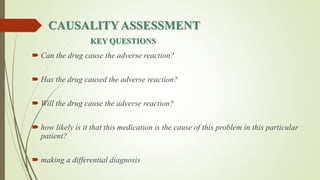 CAUSALITYASSESSMENT
KEY QUESTIONS
 Can the drug cause the adverse reaction?
 Has the drug caused the adverse reaction?
 Will the drug cause the adverse reaction?
 how likely is it that this medication is the cause of this problem in this particular
patient?
 making a differential diagnosis
 