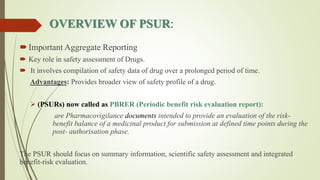 OVERVIEW OF PSUR:
Important Aggregate Reporting
 Key role in safety assessment of Drugs.
 It involves compilation of safety data of drug over a prolonged period of time.
Advantages: Provides broader view of safety profile of a drug.
 (PSURs) now called as PBRER (Periodic benefit risk evaluation report):
are Pharmacovigilance documents intended to provide an evaluation of the risk-
benefit balance of a medicinal product for submission at defined time points during the
post- authorisation phase.
The PSUR should focus on summary information, scientific safety assessment and integrated
benefit-risk evaluation.
 