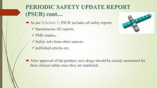 PERIODIC SAFETY UPDATE REPORT
(PSUR) cont…
 As per Schedule Y, PSUR includes all safety reports
 Spontaneous AE reports,
 PMS studies,
 Safety info from other sources
 published articles etc.
 After approval of the product, new drugs should be closely monitored for
their clinical safety once they are marketed.
 