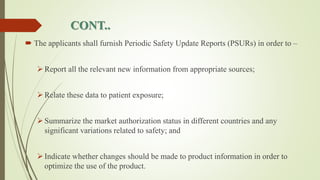 CONT..
 The applicants shall furnish Periodic Safety Update Reports (PSURs) in order to –
Report all the relevant new information from appropriate sources;
Relate these data to patient exposure;
Summarize the market authorization status in different countries and any
significant variations related to safety; and
Indicate whether changes should be made to product information in order to
optimize the use of the product.
 