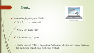 Cont..
 Submission frequency for PSURs:
 First 2 yrs: every 6 month
 Next 2 yrs: every year
 After that every 3 years.
 On the basis of PSURs: Regulatory Authorities take the appropriate decision
for marketing of particular medicinal product.
 