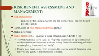 RISK BENEFIT ASSESSMENT AND
MANAGEMENT:
 Risk management
responsible for signal detection and the monitoring of the risk-benefit
profile of drugs.
 compilation of Risk Management Plans (RMPs)
 Signal detection:
 Signal detection (SD) involves a range of techniques (CIOMS VIII).
 The WHO defines a safety signal as: "Reported information on a possible causal
relationship between an adverse event and a drug, the relationship being unknown
or incompletely documented previously".
 Usually more than a single report is required to generate a signal, depending upon
the event and quality of the information available.
 