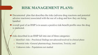RISK MANAGEMENT PLANS:
 Documented plan that describes the risks (adverse drug reactions and potential
adverse reactions) associated with the use of a drug and how they are being
handled
 overall goal of an RMP is to assure a positive risk-benefit profile once the drug
is marketed.
 risks described in an RMP fall into one of three categories:
o Identified risks - Preclinical findings not adressed/resolved in clinical phase
o Potential risks -General pharmacology, Interactions, Toxicity; and
o Unknown risks - Populations not studied
 