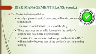 RISK MANAGEMENT PLANS: (cont..)
 The Market Authorization Holder,
 usually a pharmaceutical company, will undertake measures
to minimize
the risks associated with the use of the drug.
 These measures are usually focused on the product's
labeling and healthcare professionals.
 The risks that are documented in a pre-authorization RMP
will inevitably become part of the product's post-marketing
labeling
 