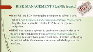 RISK MANAGEMENT PLANS: (cont..)
In the US, the FDA may require a company to submit a document
called a Risk Evaluation and Mitigation Strategies (REMS) for a
drug that has a specific risk that FDA believes requires
mitigation.
REMS can require a sponsor to perform certain activities or to
follow a protocol, referred to as Elements to Assure Safe Use
(ETASU), to assure that a positive risk-benefit profile for the drug
is maintained for the circumstances under which the product is
marketed.
 