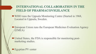 INTERNATIONAL COLLABORATION IN THE
FIELD OF PHARMACOVIGILANCE
WHO runs the Uppsala Monitoring Centre (Started in 1968,
Located in Uppsala, Sweden.
European Union runs the European Medicines Evaluation Agency
(EMEA)
United States, the FDA is responsible for monitoring post-
marketing studies.
Egyptian PV center
 