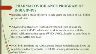 PHARMACOVIGILANCE PROGRAM OF
INDIA (PvPI)
launched with a broad objective to safe guard the health of 1.27 billion
people of India.
Adverse drug Reactions (ADRs) are reported from all over the
country to NCC-PvPI, which also work in collaboration with the
global ADR monitoring centre (WHO-UMC), Sweden to contribute in
the global ADRs data base.
NCC-PvPI monitors the ADRs among Indian population and helps the
regulatory authority of India (CDSCO) in taking decision for safe use
of medicines.
 