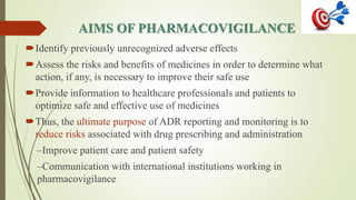 AIMS OF PHARMACOVIGILANCE
Identify previously unrecognized adverse effects
Assess the risks and benefits of medicines in order to determine what
action, if any, is necessary to improve their safe use
Provide information to healthcare professionals and patients to
optimize safe and effective use of medicines
Thus, the ultimate purpose of ADR reporting and monitoring is to
reduce risks associated with drug prescribing and administration
–Improve patient care and patient safety
–Communication with international institutions working in
pharmacovigilance
 