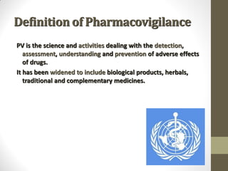 Definition of Pharmacovigilance
PV is the science and activities dealing with the detection,
assessment, understanding and prevention of adverse effects
of drugs.
It has been widened to include biological products, herbals,
traditional and complementary medicines.
 