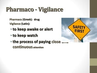 Pharmaco - Vigilance
Pharmaco (Greek): drug
Vigilance (Latin):
• to keep awake or alert
• to keep watch
• the process of paying close and
continuousattention
 
