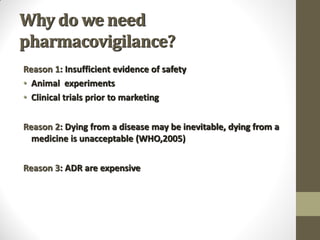 Why do we need
pharmacovigilance?
Reason 1: Insufficient evidence of safety
• Animal experiments
• Clinical trials prior to marketing
Reason 2: Dying from a disease may be inevitable, dying from a
medicine is unacceptable (WHO,2005)
Reason 3: ADR are expensive
 