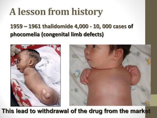 A lesson from history
1959 – 1961 thalidomide 4,000 - 10, 000 cases of
phocomelia (congenital limb defects)
This lead to withdrawal of the drug from the market
 