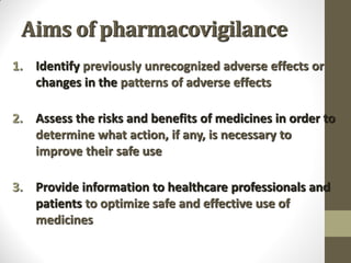 Aims of pharmacovigilance
1. Identify previously unrecognized adverse effects or
changes in the patterns of adverse effects
2. Assess the risks and benefits of medicines in order to
determine what action, if any, is necessary to
improve their safe use
3. Provide information to healthcare professionals and
patients to optimize safe and effective use of
medicines
 