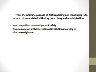 • Thus, the ultimate purpose of ADR reporting and monitoring is to
reduce risks associated with drug prescribing and administration
• Improve patient care and patient safety
• Communication with international institutions working in
pharmacovigilance
 