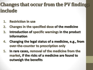 Changes that occur from the PV findings
include
1. Restriction in use
2. Changes in the specified dose of the medicine
3. Introduction of specific warnings in the product
information
4. Changing the legal status of a medicine, e.g., from
over-the-counter to prescription only
5. In rare cases, removal of the medicine from the
market, if the risks of a medicine are found to
outweigh the benefits
 