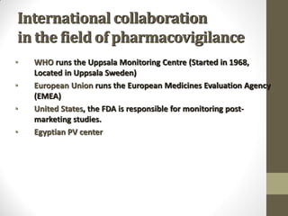 International collaboration
in the field of pharmacovigilance
• WHO runs the Uppsala Monitoring Centre (Started in 1968,
Located in Uppsala Sweden)
• European Union runs the European Medicines Evaluation Agency
(EMEA)
• United States, the FDA is responsible for monitoring post-
marketing studies.
• Egyptian PV center
 